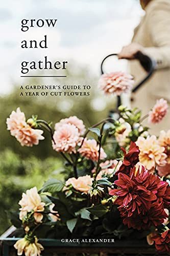 Grow and Gather: A Gardener’s Guide to a Year of Cut Flowers - by Grace Alexander